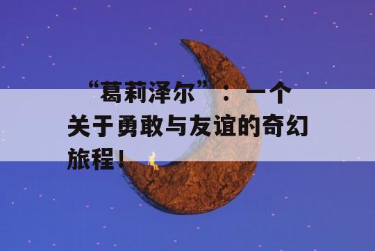  “葛莉泽尔”：一个关于勇敢与友谊的奇幻旅程！